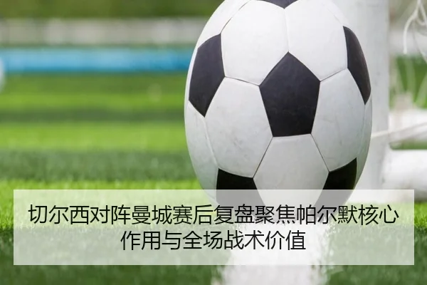 切尔西对阵曼城赛后复盘聚焦帕尔默核心作用与全场战术价值