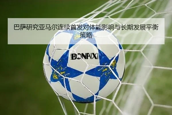 巴萨研究亚马尔连续首发对体能影响与长期发展平衡策略