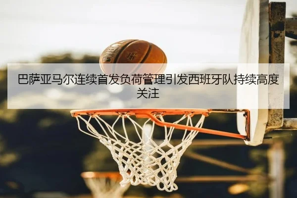 巴萨亚马尔连续首发负荷管理引发西班牙队持续高度关注（kaiyun）